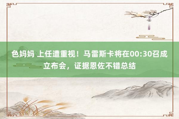色妈妈 上任遭重视！马雷斯卡将在00:30召成立布会，证据恩佐不错总结