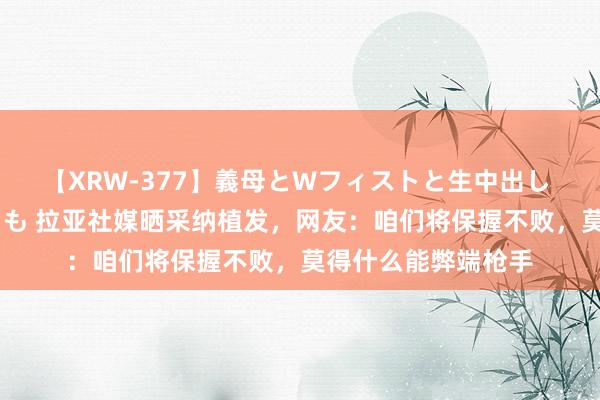 【XRW-377】義母とWフィストと生中出し 神崎まゆみ 桃宮もも 拉亚社媒晒采纳植发，网友：咱们将保握不败，莫得什么能弊端枪手