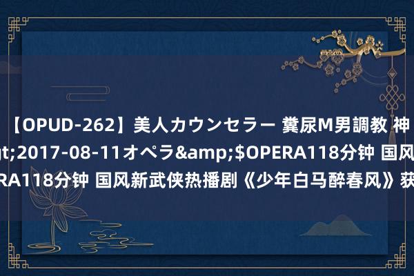 【OPUD-262】美人カウンセラー 糞尿M男調教 神崎まゆみ</a>2017-08-11オペラ&$OPERA118分钟 国风新武侠热播剧《少年白马醉春风》获台湾后生追捧