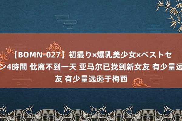 【BOMN-027】初撮り×爆乳美少女×ベストセレクション4時間 仳离不到一天 亚马尔已找到新女友 有少量远逊于梅西