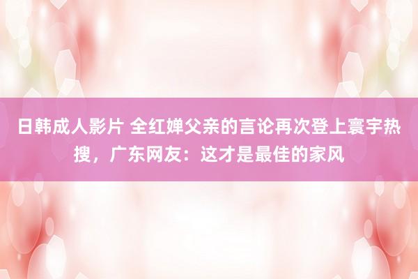 日韩成人影片 全红婵父亲的言论再次登上寰宇热搜，广东网友：这才是最佳的家风