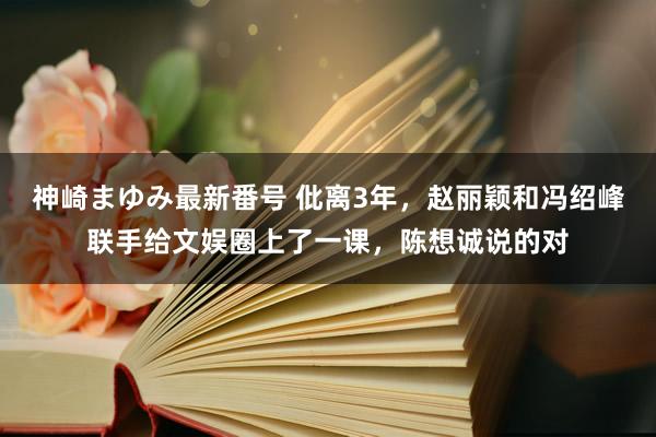 神崎まゆみ最新番号 仳离3年，赵丽颖和冯绍峰联手给文娱圈上了一课，陈想诚说的对