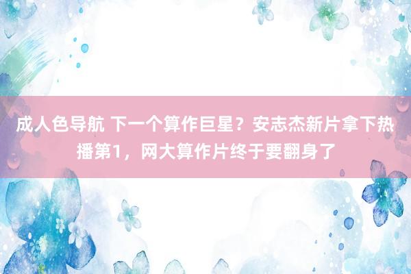成人色导航 下一个算作巨星？安志杰新片拿下热播第1，网大算作片终于要翻身了