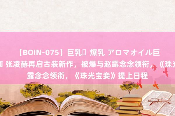 【BOIN-075】巨乳・爆乳 アロマオイル巨乳揉みしだき企画 张凌赫再启古装新作，被爆与赵露念念领衔，《珠光宝妾》提上日程