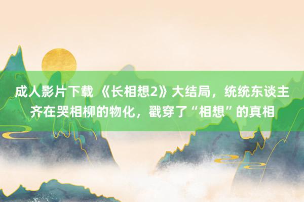 成人影片下载 《长相想2》大结局,统统东谈主齐在哭相柳的物化,戳穿了“相想”的真相
