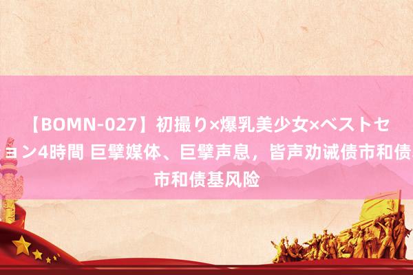 【BOMN-027】初撮り×爆乳美少女×ベストセレクション4時間 巨擘媒体、巨擘声息，皆声劝诫债市和债基风险
