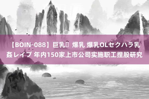 【BOIN-088】巨乳・爆乳 爆乳OLセクハラ乳姦レイプ 年内150家上市公司实施职工捏股研究
