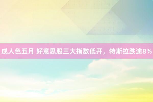 成人色五月 好意思股三大指数低开，特斯拉跌逾8%