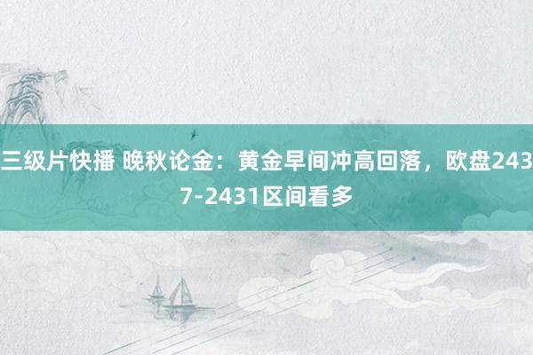 三级片快播 晚秋论金：黄金早间冲高回落，欧盘2437-2431区间看多