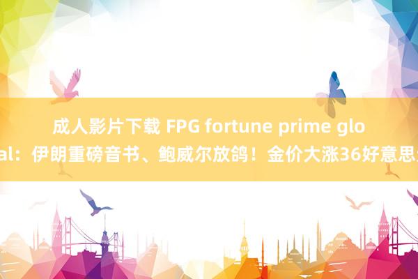 成人影片下载 FPG fortune prime global：伊朗重磅音书、鲍威尔放鸽！金价大涨36好意思元