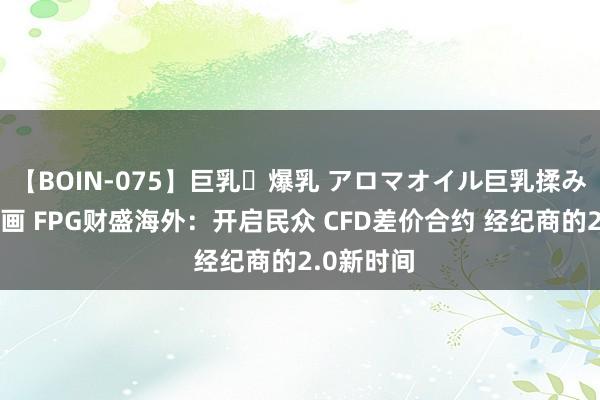 【BOIN-075】巨乳・爆乳 アロマオイル巨乳揉みしだき企画 FPG财盛海外：开启民众 CFD差价合约 经纪商的2.0新时间