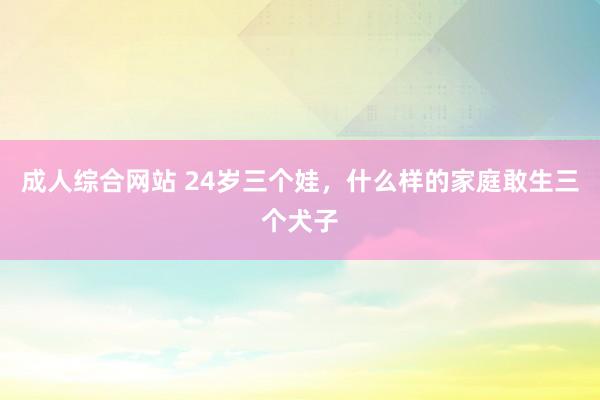成人综合网站 24岁三个娃,什么样的家庭敢生三个犬子