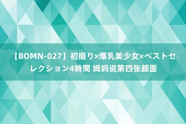 【BOMN-027】初撮り×爆乳美少女×ベストセレクション4時間 姆妈说第四张颜面