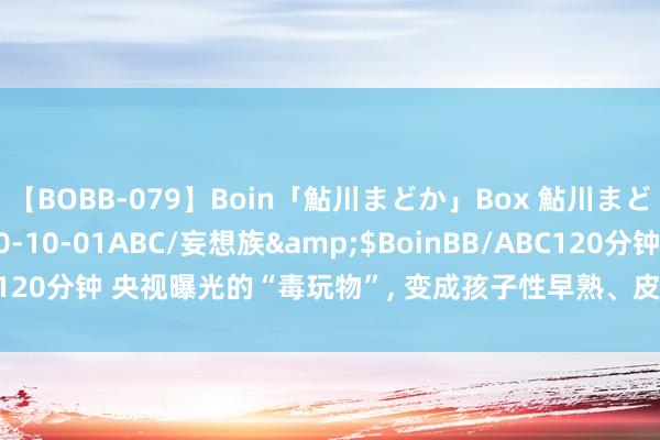 【BOBB-079】Boin「鮎川まどか」Box 鮎川まどか</a>2010-10-01ABC/妄想族&$BoinBB/ABC120分钟 央视曝光的“毒玩物”， 变成孩子性早熟、皮肤病， 家里有的飞速扔
