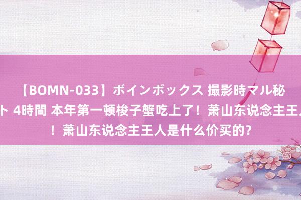 【BOMN-033】ボインボックス 撮影時マル秘面接ドキュメント 4時間 本年第一顿梭子蟹吃上了！萧山东说念主王人是什么价买的？