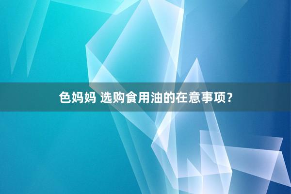 色妈妈 选购食用油的在意事项？