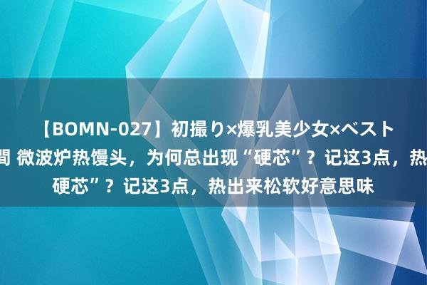 【BOMN-027】初撮り×爆乳美少女×ベストセレクション4時間 微波炉热馒头，为何总出现“硬芯”？记这3点，热出来松软好意思味