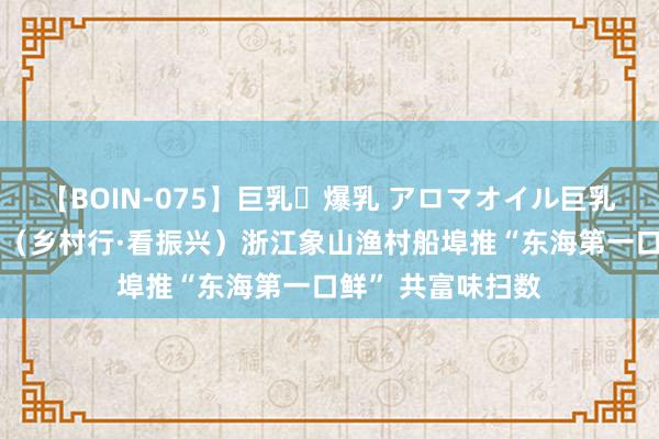 【BOIN-075】巨乳・爆乳 アロマオイル巨乳揉みしだき企画 （乡村行·看振兴）浙江象山渔村船埠推“东海第一口鲜” 共富味扫数