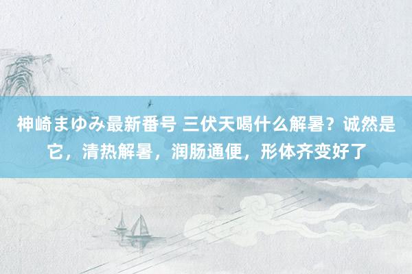 神崎まゆみ最新番号 三伏天喝什么解暑？诚然是它，清热解暑，润肠通便，形体齐变好了