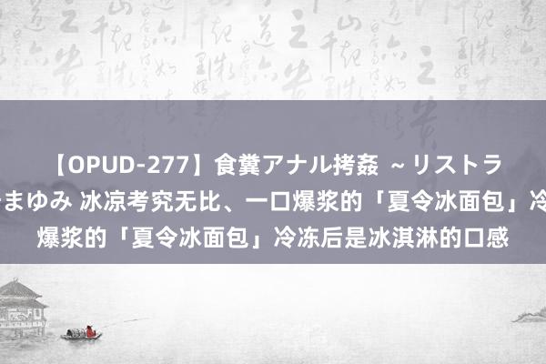 【OPUD-277】食糞アナル拷姦 ～リストラ社員の糞拷問～ 神崎まゆみ 冰凉考究无比、一口爆浆的「夏令冰面包」冷冻后是冰淇淋的口感