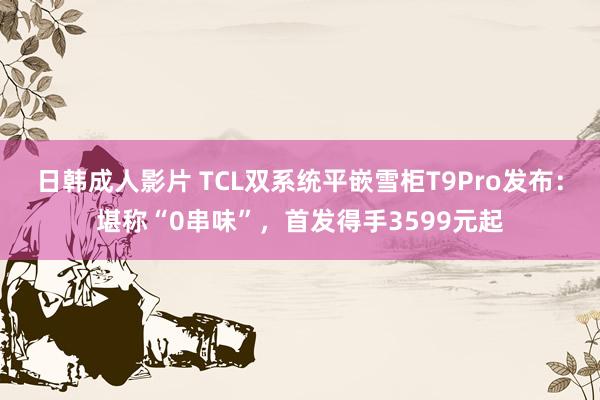 日韩成人影片 TCL双系统平嵌雪柜T9Pro发布：堪称“0串味”，首发得手3599元起