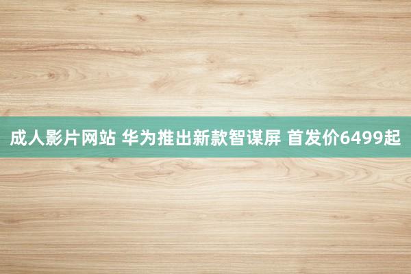 成人影片网站 华为推出新款智谋屏 首发价6499起