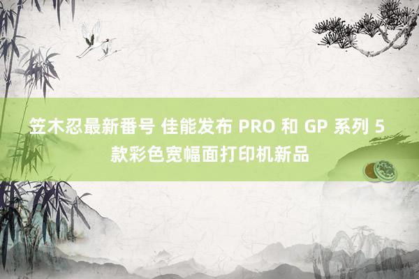 笠木忍最新番号 佳能发布 PRO 和 GP 系列 5 款彩色宽幅面打印机新品