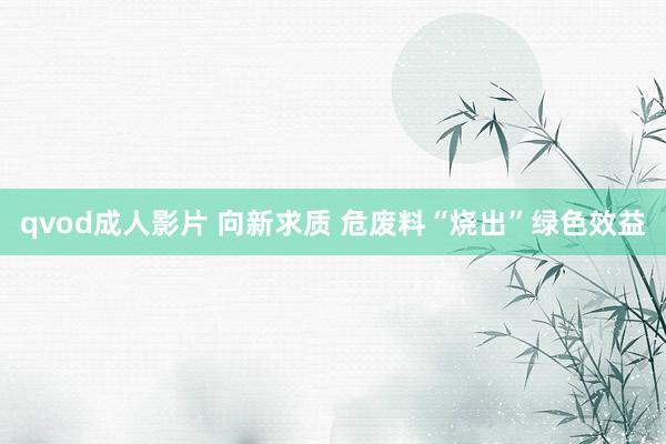 qvod成人影片 向新求质 危废料“烧出”绿色效益