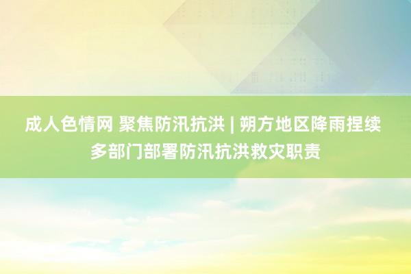 成人色情网 聚焦防汛抗洪 | 朔方地区降雨捏续 多部门部署防汛抗洪救灾职责