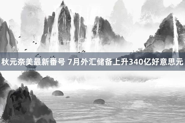 秋元奈美最新番号 7月外汇储备上升340亿好意思元