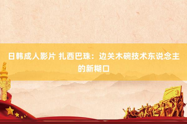 日韩成人影片 扎西巴珠：边关木碗技术东说念主的新糊口