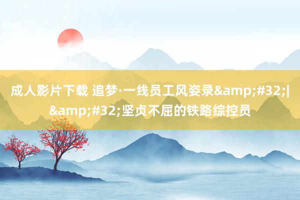 成人影片下载 追梦·一线员工风姿录&#32;|&#32;坚贞不屈的铁路综控员