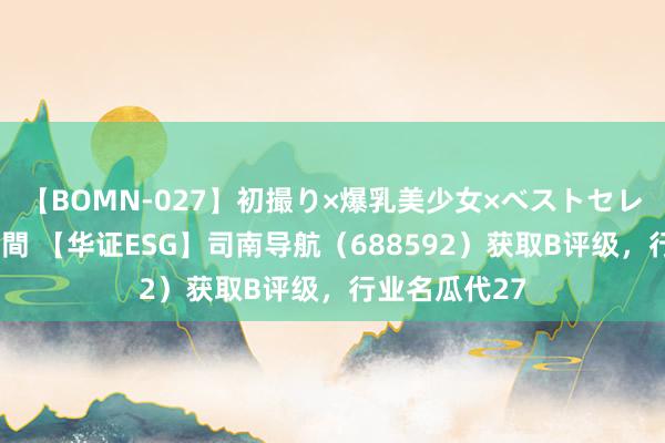 【BOMN-027】初撮り×爆乳美少女×ベストセレクション4時間 【华证ESG】司南导航（688592）获取B评级，行业名瓜代27