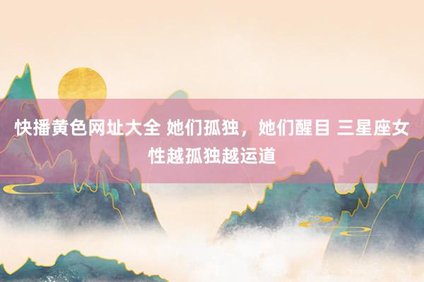 快播黄色网址大全 她们孤独，她们醒目 三星座女性越孤独越运道
