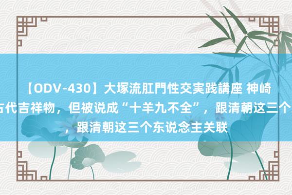 【ODV-430】大塚流肛門性交実践講座 神崎まゆみ 羊是古代吉祥物，但被说成“十羊九不全”，跟清朝这三个东说念主关联