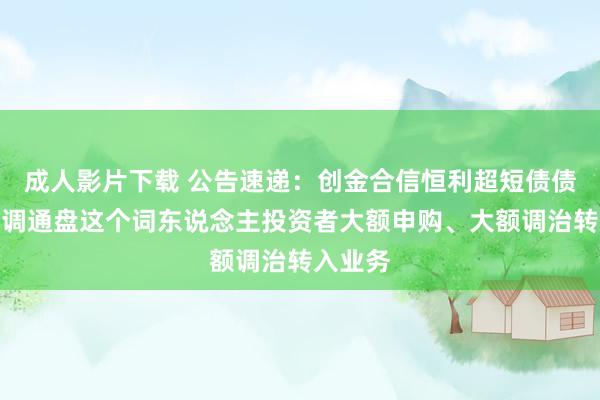 成人影片下载 公告速递：创金合信恒利超短债债券基金调通盘这个词东说念主投资者大额申购、大额调治转入业务