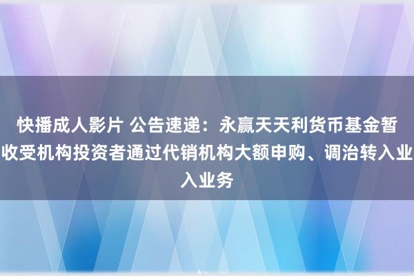 快播成人影片 公告速递：永赢天天利货币基金暂停收受机构投资者通过代销机构大额申购、调治转入业务