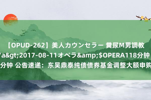 【OPUD-262】美人カウンセラー 糞尿M男調教 神崎まゆみ</a>2017-08-11オペラ&$OPERA118分钟 公告速递：东吴鼎泰纯债债券基金调整大额申购、大额调整转入业务名额