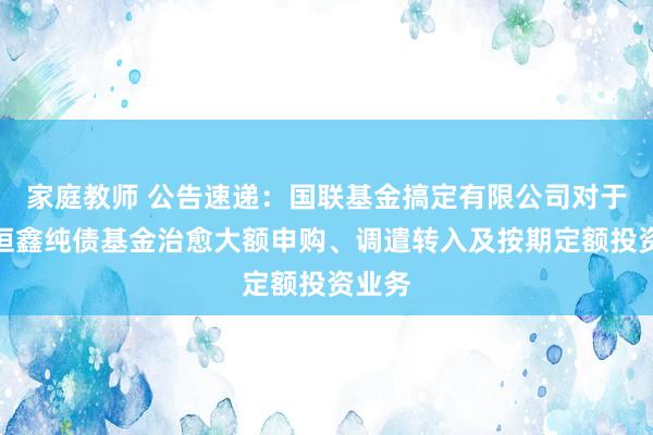 家庭教师 公告速递：国联基金搞定有限公司对于国联恒鑫纯债基金治愈大额申购、调遣转入及按期定额投资业务