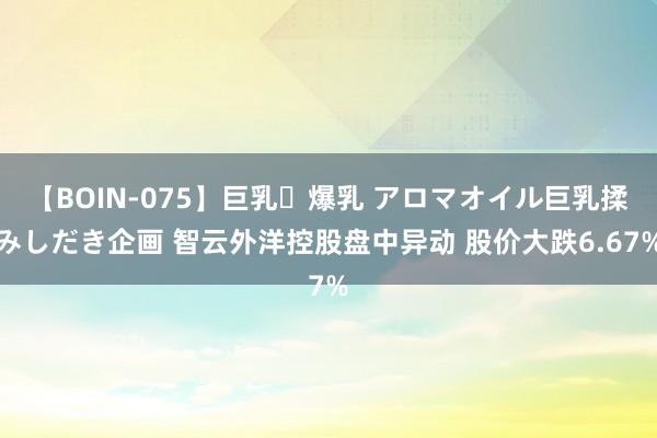 【BOIN-075】巨乳・爆乳 アロマオイル巨乳揉みしだき企画 智云外洋控股盘中异动 股价大跌6.67%