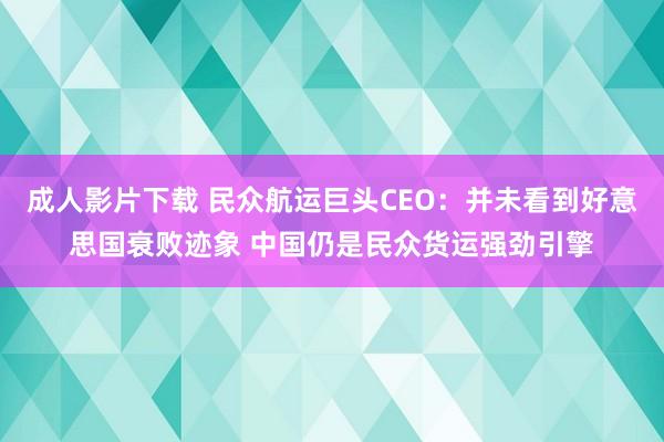 成人影片下载 民众航运巨头CEO：并未看到好意思国衰败迹象 中国仍是民众货运强劲引擎