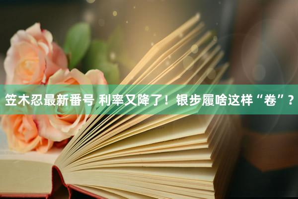 笠木忍最新番号 利率又降了！银步履啥这样“卷”？