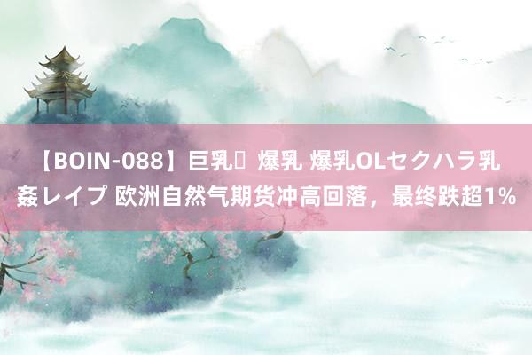 【BOIN-088】巨乳・爆乳 爆乳OLセクハラ乳姦レイプ 欧洲自然气期货冲高回落，最终跌超1%