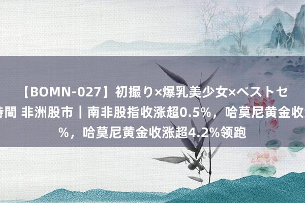 【BOMN-027】初撮り×爆乳美少女×ベストセレクション4時間 非洲股市｜南非股指收涨超0.5%，哈莫尼黄金收涨超4.2%领跑