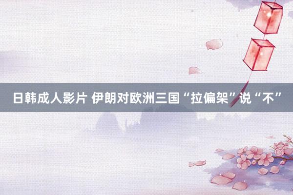 日韩成人影片 伊朗对欧洲三国“拉偏架”说“不”