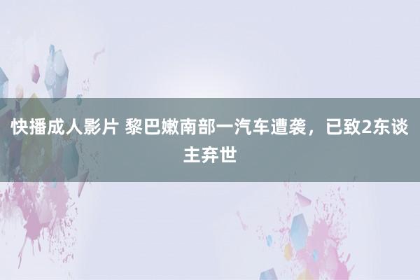 快播成人影片 黎巴嫩南部一汽车遭袭，已致2东谈主弃世
