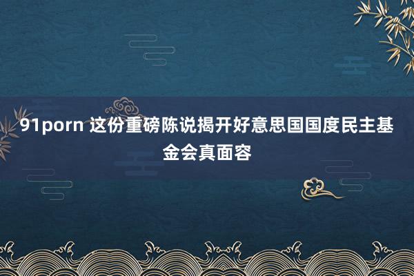 91porn 这份重磅陈说揭开好意思国国度民主基金会真面容