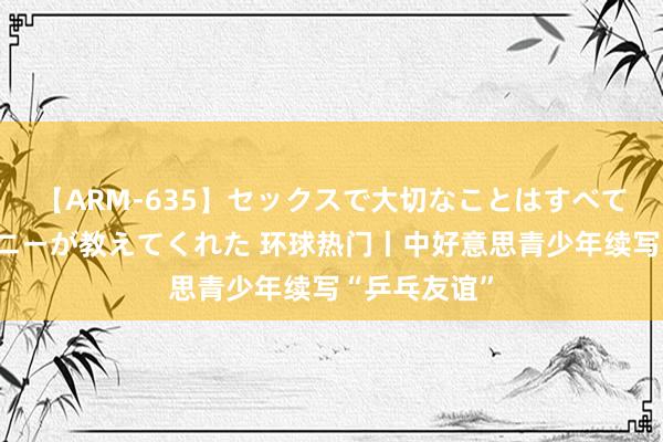 【ARM-635】セックスで大切なことはすべて君とのオナニーが教えてくれた 环球热门丨中好意思青少年续写“乒乓友谊”