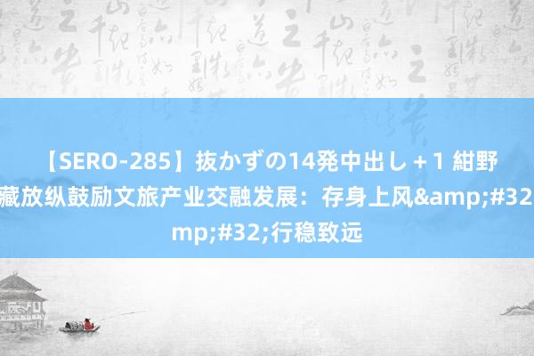 【SERO-285】抜かずの14発中出し＋1 紺野ひかる 西藏放纵鼓励文旅产业交融发展：存身上风&#32;行稳致远