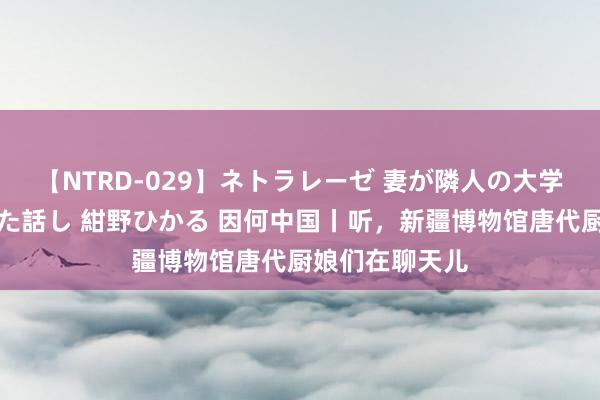 【NTRD-029】ネトラレーゼ 妻が隣人の大学生に寝盗られた話し 紺野ひかる 因何中国丨听，新疆博物馆唐代厨娘们在聊天儿